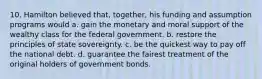 10. Hamilton believed that, together, his funding and assumption programs would a. gain the monetary and moral support of the wealthy class for the federal government. b. restore the principles of state sovereignty. c. be the quickest way to pay off the national debt. d. guarantee the fairest treatment of the original holders of government bonds.