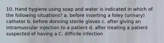 10. Hand hygiene using soap and water is indicated in which of the following situations? a. before inserting a foley (urinary) catheter b. before donning sterile gloves c. after giving an intramuscular injection to a patient d. after treating a patient suspected of having a C. difficile infection