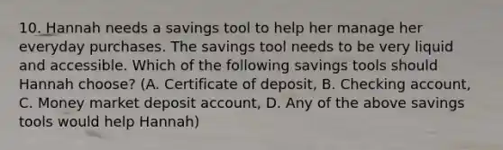 10. Hannah needs a savings tool to help her manage her everyday purchases. The savings tool needs to be very liquid and accessible. Which of the following savings tools should Hannah choose? (A. Certificate of deposit, B. Checking account, C. Money market deposit account, D. Any of the above savings tools would help Hannah)