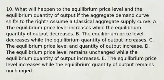 10. What will happen to the equilibrium price level and the equilibrium quantity of output if the aggregate demand curve shifts to the right? Assume a Classical aggregate supply curve. A. The equilibrium price level increases while the equilibrium quantity of output decreases. B. The equilibrium price level decreases while the equilibrium quantity of output increases. C. The equilibrium price level and quantity of output increase. D. The equilibrium price level remains unchanged while the equilibrium quantity of output increases. E. The equilibrium price level increases while the equilibrium quantity of output remains unchanged.