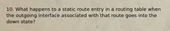 10. What happens to a static route entry in a routing table when the outgoing interface associated with that route goes into the down state?