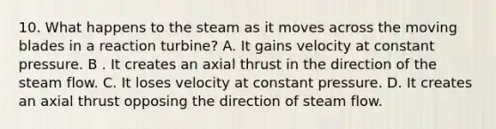 10. What happens to the steam as it moves across the moving blades in a reaction turbine? A. It gains velocity at constant pressure. B . It creates an axial thrust in the direction of the steam flow. C. It loses velocity at constant pressure. D. It creates an axial thrust opposing the direction of steam flow.