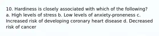 10. Hardiness is closely associated with which of the following? a. High levels of stress b. Low levels of anxiety-proneness c. Increased risk of developing coronary heart disease d. Decreased risk of cancer