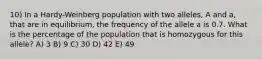 10) In a Hardy-Weinberg population with two alleles, A and a, that are in equilibrium, the frequency of the allele a is 0.7. What is the percentage of the population that is homozygous for this allele? A) 3 B) 9 C) 30 D) 42 E) 49