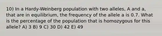 10) In a Hardy-Weinberg population with two alleles, A and a, that are in equilibrium, the frequency of the allele a is 0.7. What is the percentage of the population that is homozygous for this allele? A) 3 B) 9 C) 30 D) 42 E) 49