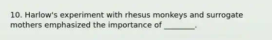10. Harlow's experiment with rhesus monkeys and surrogate mothers emphasized the importance of ________.