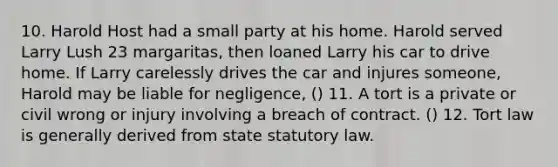 10. Harold Host had a small party at his home. Harold served Larry Lush 23 margaritas, then loaned Larry his car to drive home. If Larry carelessly drives the car and injures someone, Harold may be liable for negligence, () 11. A tort is a private or civil wrong or injury involving a breach of contract. () 12. Tort law is generally derived from state statutory law.