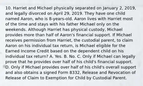 10. Harriet and Michael physically separated on January 2, 2019, and legally divorced on April 29, 2019. They have one child named Aaron, who is 8-years-old. Aaron lives with Harriet most of the time and stays with his father Michael only on the weekends. Although Harriet has physical custody, Michael provides more than half of Aaron's financial support. If Michael receives permission from Harriet, the custodial parent, to claim Aaron on his individual tax return, is Michael eligible for the Earned Income Credit based on the dependent child on his individual tax return? A. Yes. B. No. C. Only if Michael can legally prove that he provides over half of his child's financial support. D. Only if Michael provides over half of his child's overall support and also obtains a signed Form 8332, Release and Revocation of Release of Claim to Exemption for Child by Custodial Parent.