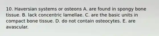 10. Haversian systems or osteons A. are found in spongy bone tissue. B. lack concentric lamellae. C. are the basic units in compact bone tissue. D. do not contain osteocytes. E. are avascular.