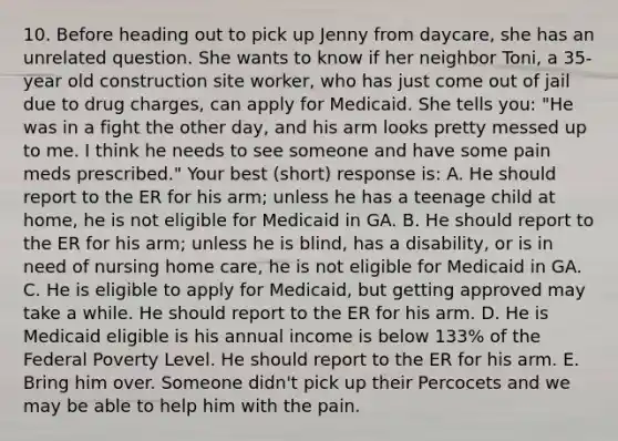 10. Before heading out to pick up Jenny from daycare, she has an unrelated question. She wants to know if her neighbor Toni, a 35-year old construction site worker, who has just come out of jail due to drug charges, can apply for Medicaid. She tells you: "He was in a fight the other day, and his arm looks pretty messed up to me. I think he needs to see someone and have some pain meds prescribed." Your best (short) response is: A. He should report to the ER for his arm; unless he has a teenage child at home, he is not eligible for Medicaid in GA. B. He should report to the ER for his arm; unless he is blind, has a disability, or is in need of nursing home care, he is not eligible for Medicaid in GA. C. He is eligible to apply for Medicaid, but getting approved may take a while. He should report to the ER for his arm. D. He is Medicaid eligible is his annual income is below 133% of the Federal Poverty Level. He should report to the ER for his arm. E. Bring him over. Someone didn't pick up their Percocets and we may be able to help him with the pain.