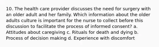 10. The health care provider discusses the need for surgery with an older adult and her family. Which information about the older adults culture is important for the nurse to collect before this discussion to facilitate the process of informed consent? a. Attitudes about caregiving c. Rituals for death and dying b. Process of decision making d. Experience with discomfort