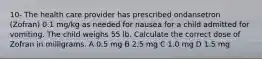 10- The health care provider has prescribed ondansetron (Zofran) 0.1 mg/kg as needed for nausea for a child admitted for vomiting. The child weighs 55 lb. Calculate the correct dose of Zofran in milligrams. A 0.5 mg B 2.5 mg C 1.0 mg D 1.5 mg