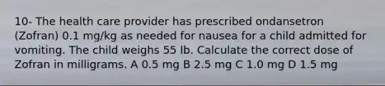 10- The health care provider has prescribed ondansetron (Zofran) 0.1 mg/kg as needed for nausea for a child admitted for vomiting. The child weighs 55 lb. Calculate the correct dose of Zofran in milligrams. A 0.5 mg B 2.5 mg C 1.0 mg D 1.5 mg