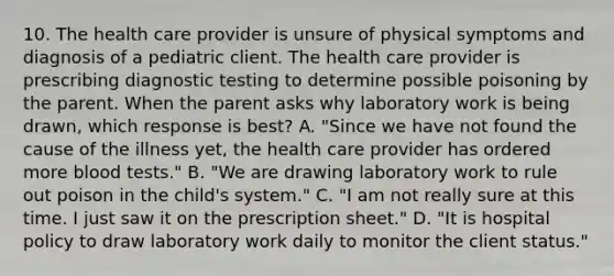 10. The health care provider is unsure of physical symptoms and diagnosis of a pediatric client. The health care provider is prescribing diagnostic testing to determine possible poisoning by the parent. When the parent asks why laboratory work is being drawn, which response is best? A. "Since we have not found the cause of the illness yet, the health care provider has ordered more blood tests." B. "We are drawing laboratory work to rule out poison in the child's system." C. "I am not really sure at this time. I just saw it on the prescription sheet." D. "It is hospital policy to draw laboratory work daily to monitor the client status."