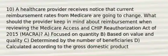 10) A healthcare provider receives notice that current reimbursement rates from Medicare are going to change. What should the provider keep in mind about reimbursement when reviewing the Medicare Access and CHIP Reauthorization Act of 2015 (MACRA)? A) Focused on quantity B) Based on value and quality C) Determined by the number of beneficiaries D) Calculated according to the gross domestic product