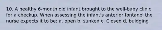 10. A healthy 6-month old infant brought to the well-baby clinic for a checkup. When assessing the infant's anterior fontanel the nurse expects it to be: a. open b. sunken c. Closed d. buldging