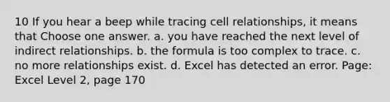 10 If you hear a beep while tracing cell relationships, it means that Choose one answer. a. you have reached the next level of indirect relationships. b. the formula is too complex to trace. c. no more relationships exist. d. Excel has detected an error. Page: Excel Level 2, page 170