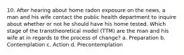 10. After hearing about home radon exposure on the news, a man and his wife contact the public health department to inquire about whether or not he should have his home tested. Which stage of the transtheoretical model (TTM) are the man and his wife at in regards to the process of change? a. Preparation b. Contemplation c. Action d. Precontemplation