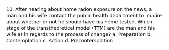 10. After hearing about home radon exposure on the news, a man and his wife contact the public health department to inquire about whether or not he should have his home tested. Which stage of the transtheoretical model (TTM) are the man and his wife at in regards to the process of change? a. Preparation b. Contemplation c. Action d. Precontemplation