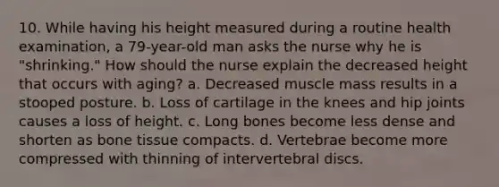 10. While having his height measured during a routine health examination, a 79-year-old man asks the nurse why he is "shrinking." How should the nurse explain the decreased height that occurs with aging? a. Decreased muscle mass results in a stooped posture. b. Loss of cartilage in the knees and hip joints causes a loss of height. c. Long bones become less dense and shorten as bone tissue compacts. d. Vertebrae become more compressed with thinning of intervertebral discs.