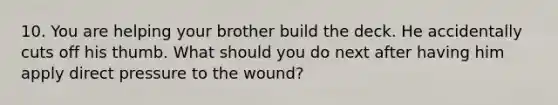 10. You are helping your brother build the deck. He accidentally cuts off his thumb. What should you do next after having him apply direct pressure to the wound?