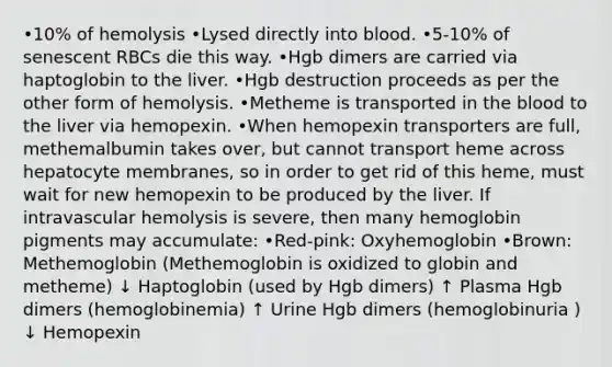 •10% of hemolysis •Lysed directly into blood. •5-10% of senescent RBCs die this way. •Hgb dimers are carried via haptoglobin to the liver. •Hgb destruction proceeds as per the other form of hemolysis. •Metheme is transported in the blood to the liver via hemopexin. •When hemopexin transporters are full, methemalbumin takes over, but cannot transport heme across hepatocyte membranes, so in order to get rid of this heme, must wait for new hemopexin to be produced by the liver. If intravascular hemolysis is severe, then many hemoglobin pigments may accumulate: •Red-pink: Oxyhemoglobin •Brown: Methemoglobin (Methemoglobin is oxidized to globin and metheme) ↓ Haptoglobin (used by Hgb dimers) ↑ Plasma Hgb dimers (hemoglobinemia) ↑ Urine Hgb dimers (hemoglobinuria ) ↓ Hemopexin