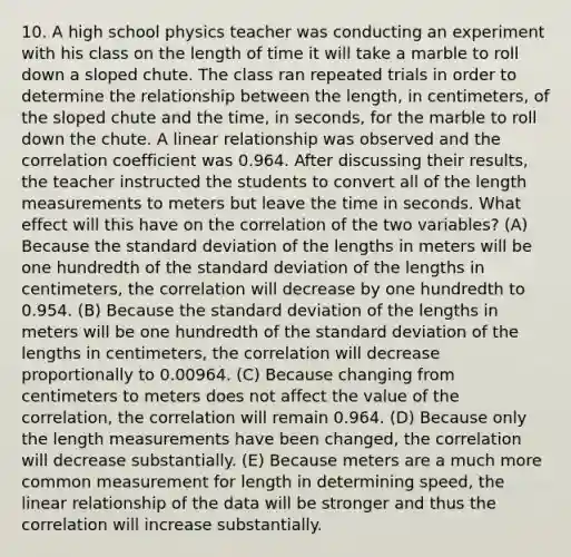 10. A high school physics teacher was conducting an experiment with his class on the length of time it will take a marble to roll down a sloped chute. The class ran repeated trials in order to determine the relationship between the length, in centimeters, of the sloped chute and the time, in seconds, for the marble to roll down the chute. A linear relationship was observed and the correlation coefficient was 0.964. After discussing their results, the teacher instructed the students to convert all of the length measurements to meters but leave the time in seconds. What effect will this have on the correlation of the two variables? (A) Because the standard deviation of the lengths in meters will be one hundredth of the standard deviation of the lengths in centimeters, the correlation will decrease by one hundredth to 0.954. (B) Because the standard deviation of the lengths in meters will be one hundredth of the standard deviation of the lengths in centimeters, the correlation will decrease proportionally to 0.00964. (C) Because changing from centimeters to meters does not affect the value of the correlation, the correlation will remain 0.964. (D) Because only the length measurements have been changed, the correlation will decrease substantially. (E) Because meters are a much more common measurement for length in determining speed, the linear relationship of the data will be stronger and thus the correlation will increase substantially.