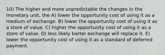 10) The higher and more unpredictable the changes in the monetary unit, the A) lower the opportunity cost of using it as a medium of exchange. B) lower the opportunity cost of using it as a store of value. C) higher the opportunity cost of using it as a store of value. D) less likely barter exchange will replace it. E) lower the opportunity cost of using it as a standard of deferred payment.