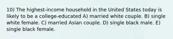 10) The highest-income household in the United States today is likely to be a college-educated A) married white couple. B) single white female. C) married Asian couple. D) single black male. E) single black female.