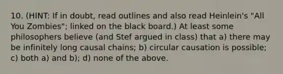 10. (HINT: If in doubt, read outlines and also read Heinlein's "All You Zombies"; linked on the black board.) At least some philosophers believe (and Stef argued in class) that a) there may be infinitely long causal chains; b) circular causation is possible; c) both a) and b); d) none of the above.