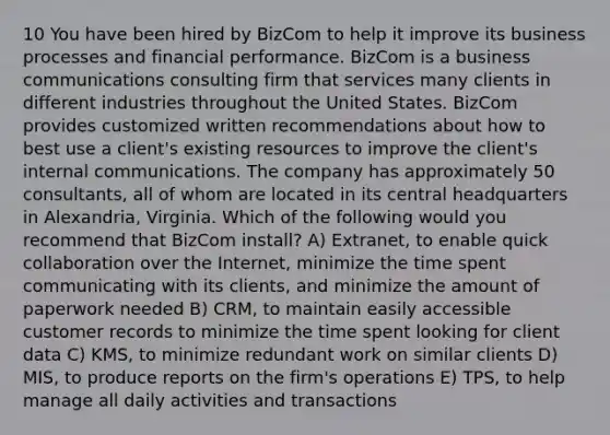 10 You have been hired by BizCom to help it improve its business processes and financial performance. BizCom is a business communications consulting firm that services many clients in different industries throughout the United States. BizCom provides customized written recommendations about how to best use a client's existing resources to improve the client's internal communications. The company has approximately 50 consultants, all of whom are located in its central headquarters in Alexandria, Virginia. Which of the following would you recommend that BizCom install? A) Extranet, to enable quick collaboration over the Internet, minimize the time spent communicating with its clients, and minimize the amount of paperwork needed B) CRM, to maintain easily accessible customer records to minimize the time spent looking for client data C) KMS, to minimize redundant work on similar clients D) MIS, to produce reports on the firm's operations E) TPS, to help manage all daily activities and transactions