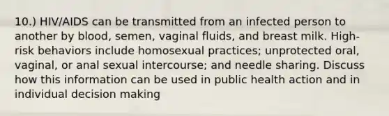 10.) HIV/AIDS can be transmitted from an infected person to another by blood, semen, vaginal fluids, and breast milk. High-risk behaviors include homosexual practices; unprotected oral, vaginal, or anal sexual intercourse; and needle sharing. Discuss how this information can be used in public health action and in individual decision making