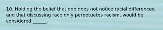 10. Holding the belief that one does not notice racial differences, and that discussing race only perpetuates racism, would be considered ______.