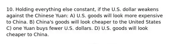 10. Holding everything else constant, if the U.S. dollar weakens against the Chinese Yuan: A) U.S. goods will look more expensive to China. B) China's goods will look cheaper to the United States C) one Yuan buys fewer U.S. dollars. D) U.S. goods will look cheaper to China.