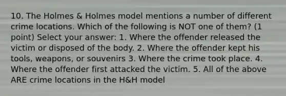 10. The Holmes & Holmes model mentions a number of different crime locations. Which of the following is NOT one of them? (1 point) Select your answer: 1. Where the offender released the victim or disposed of the body. 2. Where the offender kept his tools, weapons, or souvenirs 3. Where the crime took place. 4. Where the offender first attacked the victim. 5. All of the above ARE crime locations in the H&H model