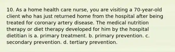 10. As a home health care nurse, you are visiting a 70-year-old client who has just returned home from the hospital after being treated for coronary artery disease. The medical nutrition therapy or diet therapy developed for him by the hospital dietitian is a. primary treatment. b. primary prevention. c. secondary prevention. d. tertiary prevention.