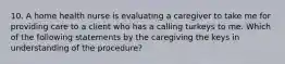 10. A home health nurse is evaluating a caregiver to take me for providing care to a client who has a calling turkeys to me. Which of the following statements by the caregiving the keys in understanding of the procedure?