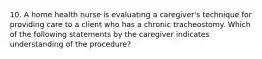 10. A home health nurse is evaluating a caregiver's technique for providing care to a client who has a chronic tracheostomy. Which of the following statements by the caregiver indicates understanding of the procedure?