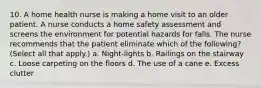 10. A home health nurse is making a home visit to an older patient. A nurse conducts a home safety assessment and screens the environment for potential hazards for falls. The nurse recommends that the patient eliminate which of the following? (Select all that apply.) a. Night-lights b. Railings on the stairway c. Loose carpeting on the floors d. The use of a cane e. Excess clutter