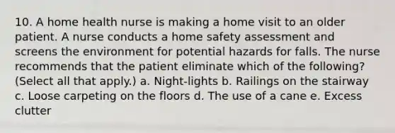 10. A home health nurse is making a home visit to an older patient. A nurse conducts a home safety assessment and screens the environment for potential hazards for falls. The nurse recommends that the patient eliminate which of the following? (Select all that apply.) a. Night-lights b. Railings on the stairway c. Loose carpeting on the floors d. The use of a cane e. Excess clutter