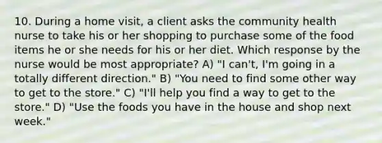 10. During a home visit, a client asks the community health nurse to take his or her shopping to purchase some of the food items he or she needs for his or her diet. Which response by the nurse would be most appropriate? A) "I can't, I'm going in a totally different direction." B) "You need to find some other way to get to the store." C) "I'll help you find a way to get to the store." D) "Use the foods you have in the house and shop next week."