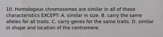 10. Homologous chromosomes are similar in all of these characteristics EXCEPT: A. similar in size. B. carry the same alleles for all traits. C. carry genes for the same traits. D. similar in shape and location of the centromere.