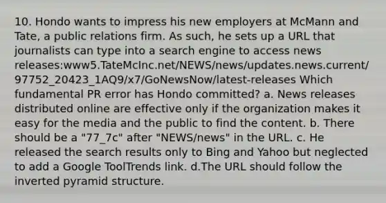 10. Hondo wants to impress his new employers at McMann and Tate, a public relations firm. As such, he sets up a URL that journalists can type into a search engine to access news releases:www5.TateMcInc.net/NEWS/news/updates.news.current/97752_20423_1AQ9/x7/GoNewsNow/latest-releases Which fundamental PR error has Hondo committed? a. News releases distributed online are effective only if the organization makes it easy for the media and the public to find the content. b. There should be a "77_7c" after "NEWS/news" in the URL. c. He released the search results only to Bing and Yahoo but neglected to add a Google ToolTrends link. d.The URL should follow the inverted pyramid structure.