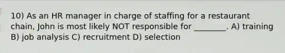 10) As an HR manager in charge of staffing for a restaurant chain, John is most likely NOT responsible for ________. A) training B) job analysis C) recruitment D) selection