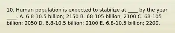 10. Human population is expected to stabilize at ____ by the year ____. A. 6.8-10.5 billion; 2150 B. 68-105 billion; 2100 C. 68-105 billion; 2050 D. 6.8-10.5 billion; 2100 E. 6.8-10.5 billion; 2200.