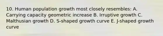 10. Human population growth most closely resembles: A. Carrying capacity geometric increase B. Irruptive growth C. Malthusian growth D. S-shaped growth curve E. J-shaped growth curve