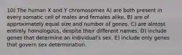 10) The human X and Y chromosomes A) are both present in every somatic cell of males and females alike. B) are of approximately equal size and number of genes. C) are almost entirely homologous, despite their different names. D) include genes that determine an individual's sex. E) include only genes that govern sex determination.