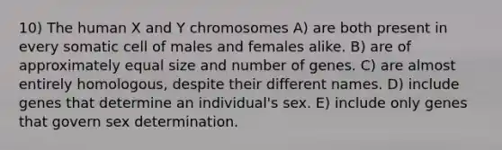 10) The human X and Y chromosomes A) are both present in every somatic cell of males and females alike. B) are of approximately equal size and number of genes. C) are almost entirely homologous, despite their different names. D) include genes that determine an individual's sex. E) include only genes that govern sex determination.