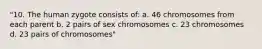 "10. The human zygote consists of: a. 46 chromosomes from each parent b. 2 pairs of sex chromosomes c. 23 chromosomes d. 23 pairs of chromosomes"