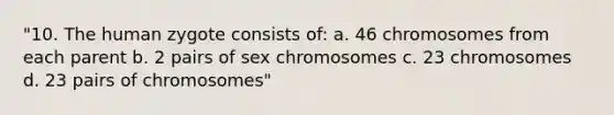 "10. The human zygote consists of: a. 46 chromosomes from each parent b. 2 pairs of sex chromosomes c. 23 chromosomes d. 23 pairs of chromosomes"